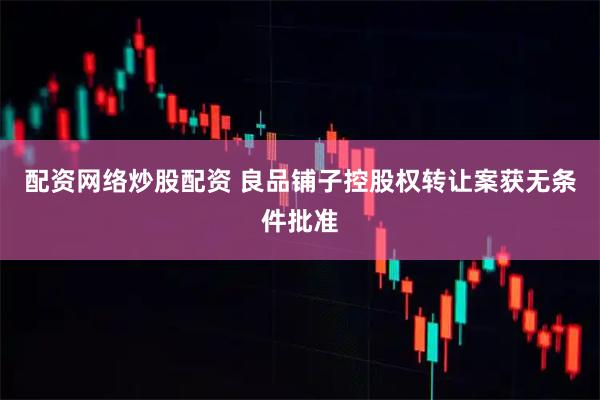 配资网络炒股配资 良品铺子控股权转让案获无条件批准