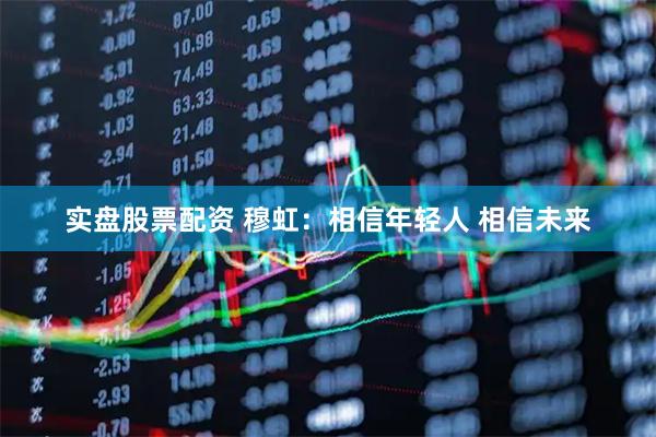 实盘股票配资 穆虹：相信年轻人 相信未来