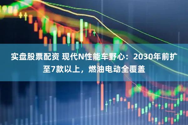 实盘股票配资 现代N性能车野心：2030年前扩至7款以上，燃油电动全覆盖