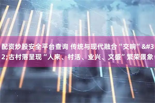 配资炒股安全平台查询 传统与现代融合“交响” 古村落呈现“人来、村活、业兴、文盛”繁荣景象