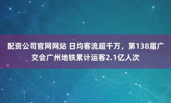 配资公司官网网站 日均客流超千万，第138届广交会广州地铁累计运客2.1亿人次
