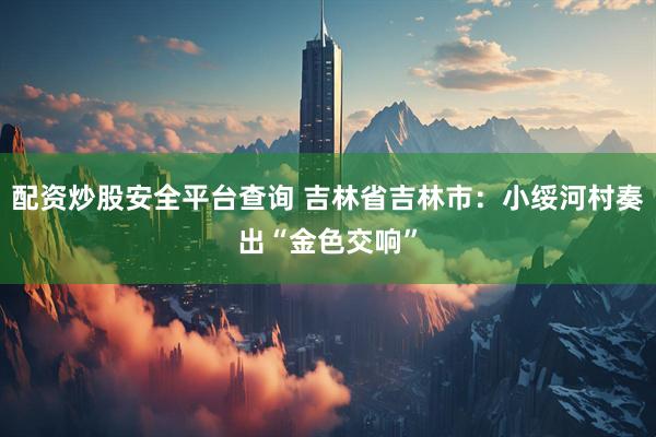 配资炒股安全平台查询 吉林省吉林市：小绥河村奏出“金色交响”