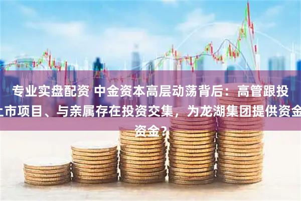 专业实盘配资 中金资本高层动荡背后：高管跟投上市项目、与亲属存在投资交集，为龙湖集团提供资金？