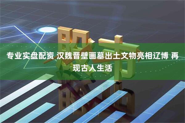 专业实盘配资 汉魏晋壁画墓出土文物亮相辽博 再现古人生活