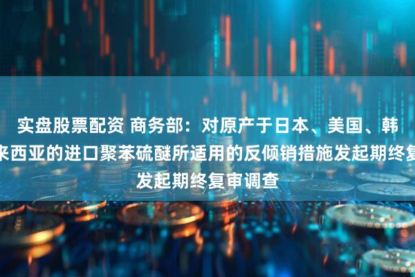 实盘股票配资 商务部：对原产于日本、美国、韩国和马来西亚的进口聚苯硫醚所适用的反倾销措施发起期终复审调查