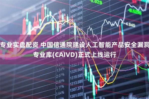 专业实盘配资 中国信通院建设人工智能产品安全漏洞专业库(CAIVD)正式上线运行