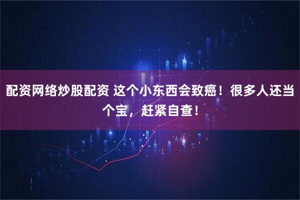 配资网络炒股配资 这个小东西会致癌！很多人还当个宝，赶紧自查！