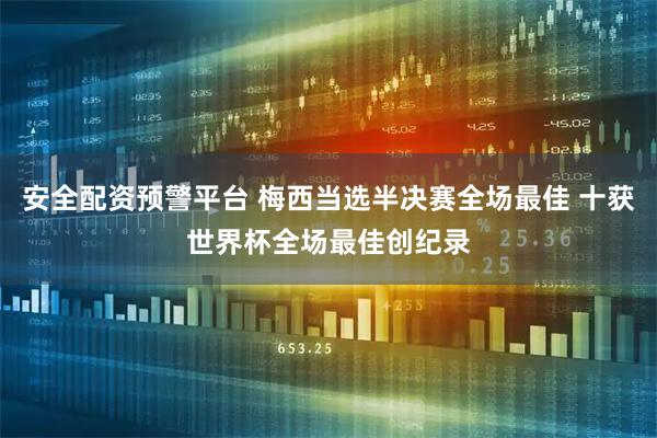安全配资预警平台 梅西当选半决赛全场最佳 十获世界杯全场最佳创纪录