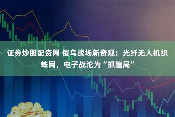 证券炒股配资网 俄乌战场新奇观：光纤无人机织蛛网，电子战沦为“抓瞎局”