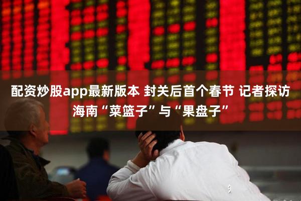 配资炒股app最新版本 封关后首个春节 记者探访海南“菜篮子”与“果盘子”