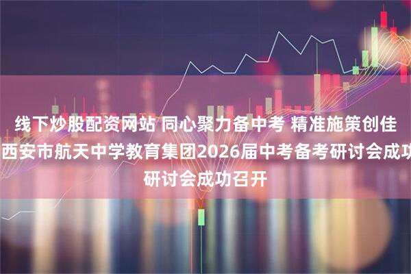线下炒股配资网站 同心聚力备中考 精准施策创佳绩——西安市航天中学教育集团2026届中考备考研讨会成功召开