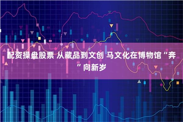 配资操盘股票 从藏品到文创 马文化在博物馆“奔”向新岁
