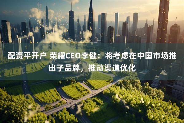 配资平开户 荣耀CEO李健：将考虑在中国市场推出子品牌，推动渠道优化