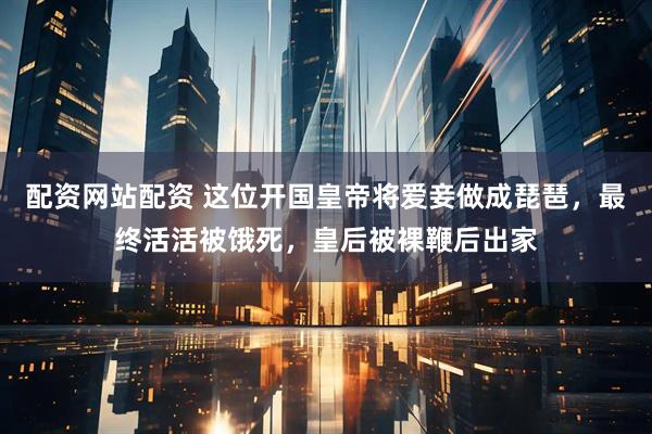 配资网站配资 这位开国皇帝将爱妾做成琵琶，最终活活被饿死，皇后被裸鞭后出家